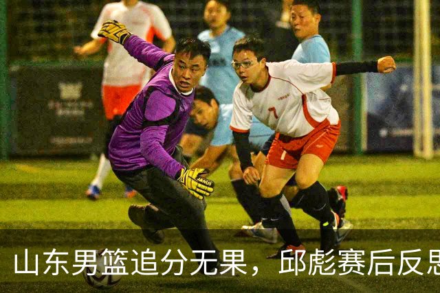 山东男篮追分无果，邱彪赛后反思球队表现